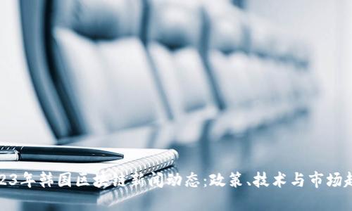 2023年韩国区块链新闻动态:政策、技术与市场趋势