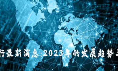 区块链银行最新消息:2023年的发展趋势与影响分析