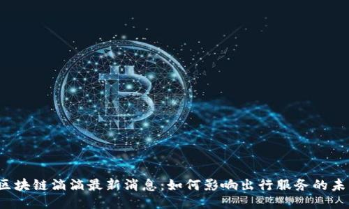 区块链滴滴最新消息:如何影响出行服务的未来