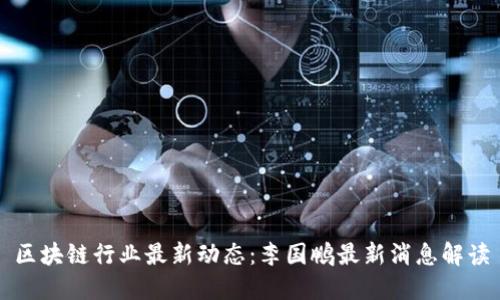 区块链行业最新动态:李国鹏最新消息解读