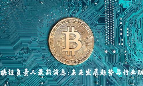 区块链负责人最新消息:未来发展趋势与行业动态