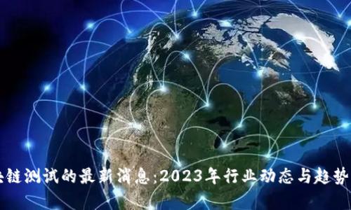 区块链测试的最新消息:2023年行业动态与趋势分析