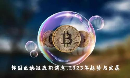 韩国区块链最新消息:2023年趋势与发展