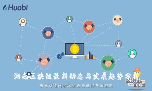 湖南区块链最新动态与发展趋势分析