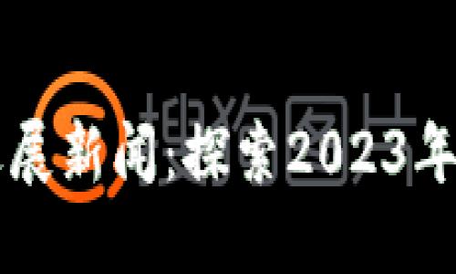 区块链项目最新进展新闻:探索2023年区块链技术的未来