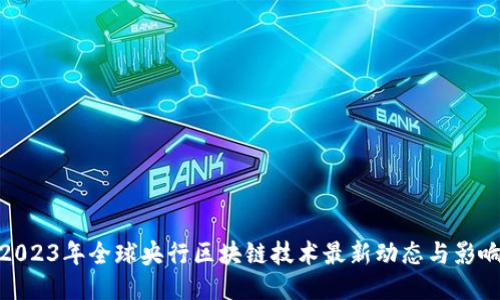 2023年全球央行区块链技术最新动态与影响