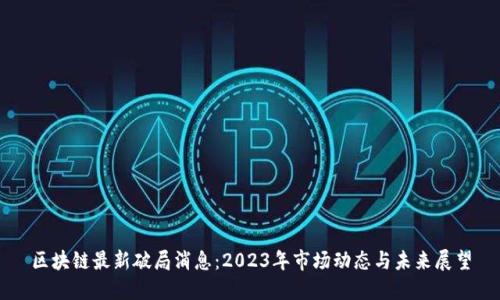 区块链最新破局消息：2023年市场动态与未来展望